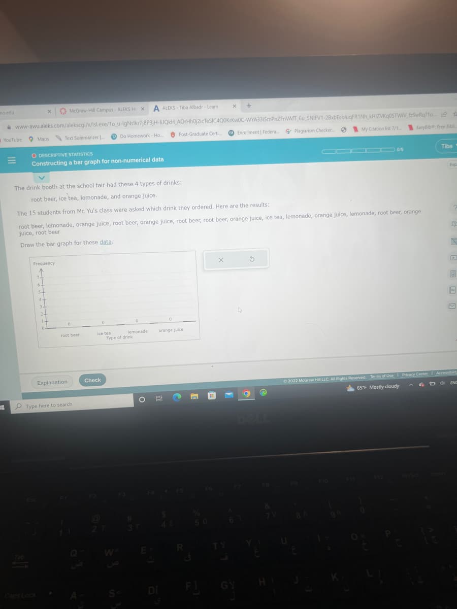 mo.edu
YouTube Maps Text Summarizer...
=
www-awu.aleks.com/alekscgi/x/Isl.exe/1o_u-IgNslkr7j8P3jH-liJQkH_AOrHhOj2icTeSIC4Q0KrKwOC-WYA331SmPnZFnVAFT_6u_SNIFV1-28xbEcoluqFR1Nh_kHIZVKq0STWIV_fzSwRq?1o. A
My Citation list 7/1... EasyBib: Free Bibli..
x McGraw-Hill Campus - ALEKS Hc X
O DESCRIPTIVE STATISTICS
Constructing a bar graph for non-numerical data
Frequency
7+
6+
st
Esc
4-
34
24
1-
V
The drink booth at the school fair had these 4 types of drinks:
root beer, ice tea, lemonade, and orange juice.
The 15 students from Mr. Yu's class were asked which drink they ordered. Here are the results:
root beer, lemonade, orange juice, root beer, orange juice, root beer, root beer, orange juice, ice tea, lemonade, orange juice, lemonade, root beer, orange
juice, root beer
Draw the bar graph for these data.
0
root beer
Explanation
Type here to search
Check
0
2
Do Homework - Ho.....
lemonade
ice tea
Type of drink
W
A ALEKS-Tiba Albadr - Learn
S=
0
#
E
Post-Graduate Certi..
0
DI
orange juice
X +
R
X
Enrollment | Federa... Plagiarism Checker....
F7
67
GY
3
FB
&
7 V
HI
▬▬▬▬▬ 0/5
8 A
Tiba
0
Esp
00
Ⓒ2022 McGraw Hill LLC. All Rights Reserved. Terms of Use | Privacy Center Accessibility
6. D4
65°F Mostly cloudy
B
ENC