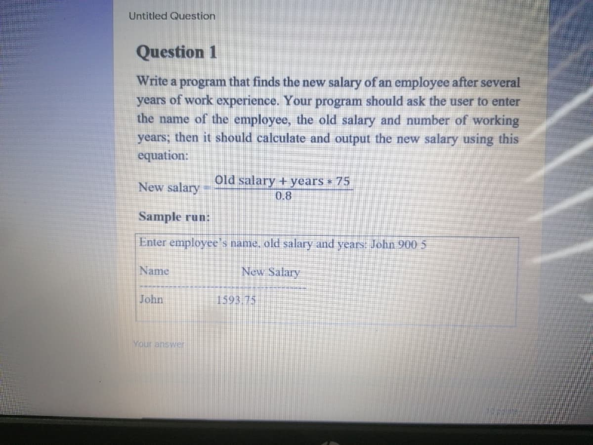 Untitled Question
Question 1
Write a program that finds the new salary of an employee after several
years of work experience. Your program should ask the user to enter
the name of the employee, the old salary and number of working
years; then it should calculate and output the new salary using this
equation:
New salary
Old salary + years 75
0.8
Sample run:
Enter employee's name, old salary and years: John 900 5
Name
New Salary
John
1593.75
Your answer
