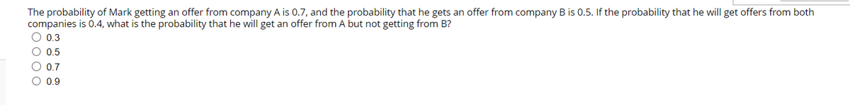 The probability of Mark getting an offer from company A is 0.7, and the probability that he gets an offer from company B is 0.5. If the probability that he will get offers from both
companies is 0.4, what is the probability that he will get an offer from A but not getting from B?
0.3
O 0.5
O 0.7
O 0.9
