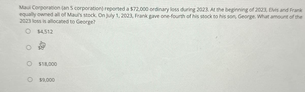 Maui Corporation (an S corporation) reported a $72,000 ordinary loss during 2023. At the beginning of 2023, Elvis and Frank
equally owned all of Maui's stock. On July 1, 2023, Frank gave one-fourth of his stock to his son, George. What amount of the
2023 loss is allocated to George?
O $4,512
O
$18,000
O
$9,000