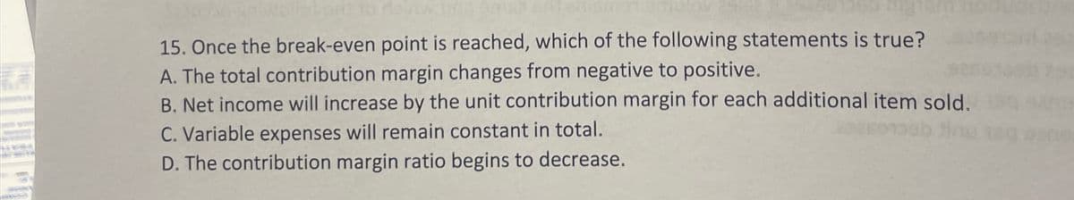 15. Once the break-even point is reached, which of the following statements is true?
A. The total contribution margin changes from negative to positive.
B. Net income will increase by the unit contribution margin for each additional item sold.
C. Variable expenses will remain constant in total.
D. The contribution margin ratio begins to decrease.