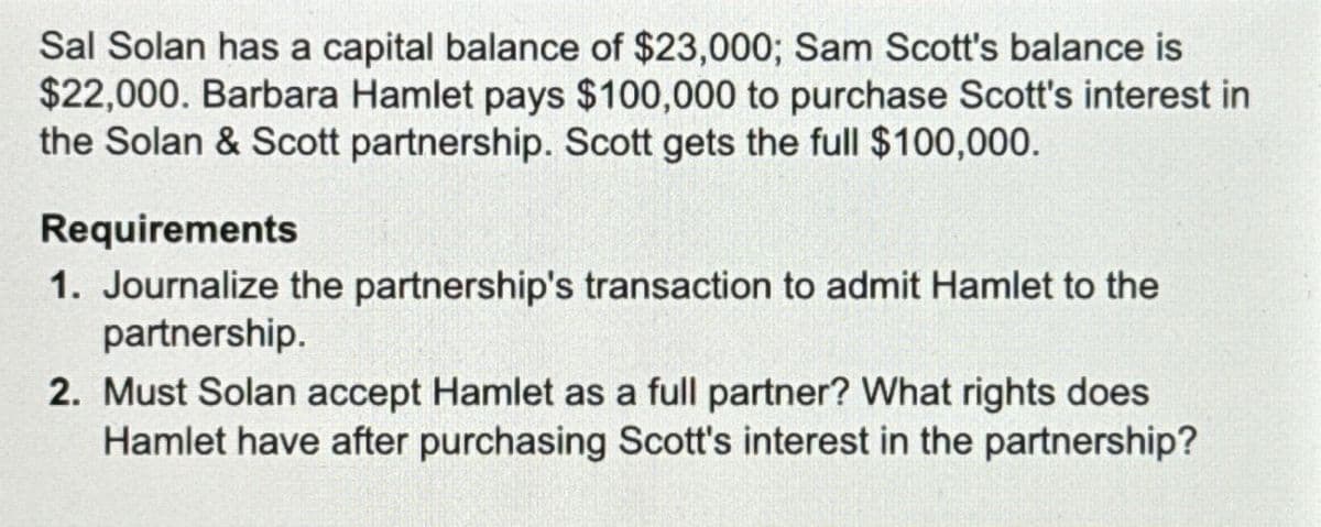 Sal Solan has a capital balance of $23,000; Sam Scott's balance is
$22,000. Barbara Hamlet pays $100,000 to purchase Scott's interest in
the Solan & Scott partnership. Scott gets the full $100,000.
Requirements
1. Journalize the partnership's transaction to admit Hamlet to the
partnership.
2. Must Solan accept Hamlet as a full partner? What rights does
Hamlet have after purchasing Scott's interest in the partnership?