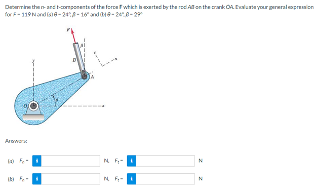 Determine the n- and t-components of the force F which is exerted by the rod AB on the crank OA. Evaluate your general expression
for F-119 N and (a) 0-24°, B-16° and (b) 0-24°, B-29⁰
Answers:
(a) F-
i
N, F.-
i
N
(b) Fi
N. F
i
N