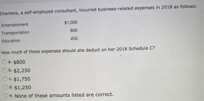 Charlene, a self-employed consultant, incurred business-related expenses in 2018 as follows:
Entertainment
Transportation
Education
$1,000
800
450
How much of these expenses should she deduct on her 2018 Schedule C?
a. $800
b. $2,250
Oc. $1,750
Od. $1,250
e. None of these amounts listed are correct.