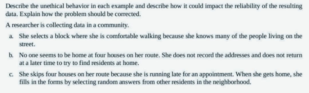 Describe the unethical behavior in each example and describe how it could impact the reliability of the resulting
data. Explain how the problem should be corrected.
A researcher is collecting data in a community.
a. She selects a block where she is comfortable walking because she knows many of the people living on the
street.
b. No one seems to be home at four houses on her route. She does not record the addresses and does not return
at a later time to try to find residents at home.
c. She skips four houses on her route because she is running late for an appointment. When she gets home, she
fills in the forms by selecting random answers from other residents in the neighborhood.
