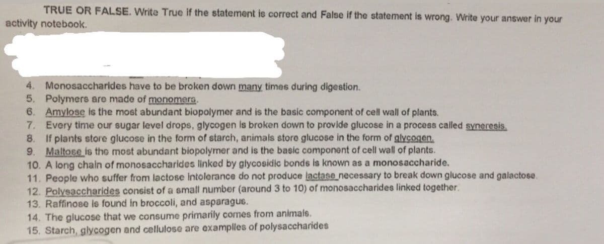 TRUE OR FALSE. Write True if the statement is correct and False if the statement is wrong. WNrite your answer in your
activity notebook.
4. Monosaccharldes have to be broken down many times during digestion.
5. Polymers are made of monomera.
6. Amylose is the most abundant biopolymer and is the basic component of cell wall of plants.
7. Every time our sugar level drops, glycogen is broken down to provide glucose in a process called syneresis.
8. If plants store glucose in the form of starch, animals store glucose in the form of glycogen.
9. Maltose is the most abundant biopolymer and is the basic component of cell wall of plants.
10. A long chain of monosaccharides linked by glycosidic bonds is known as a monosaccharide.
11. People who suffer from lactose intolerance do not produce lactase necessary to break down glucose and galactose.
12. Polysaccharides consist of a small number (around 3 to 10) of monosaccharides linked together.
13. Raffinose is found in broccoli, and asparagus.
14. The glucose that we consume primarily comes from animals.
15. Starch, glycogen and cellulose are examplles of polysaccharides
