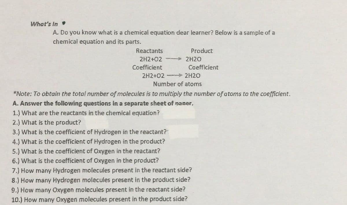 What's In
A. Do you know what is a chemical equation dear learner? Below is a sample of a
chemical equation and its parts.
Reactants
Product
2H2+02
2H2O
Coefficient
Coefficient
2H2+02
2H20
Number of atoms
*Note: To obtain the total number of molecules is to multiply the number of atoms to the coefficient.
A. Answer the following questions in a separate sheet of paper,
1.) What are the reactants in the chemical equation?
2.) What is the product?
3.) What is the coefficient of Hydrogen in the reactant?
4.) What is the coefficient of Hydrogen in the product?
5.) What is the coefficient of Oxygen in the reactant?
6.) What is the coefficient of Oxygen in the product?
7.) How many Hydrogen molecules present in the reactant side?
8.) How many Hydrogen molecules present in the product side?
9.) How many Oxygen molecules present in the reactant side?
10.) How many Oxygen molecules present in the product síde?
