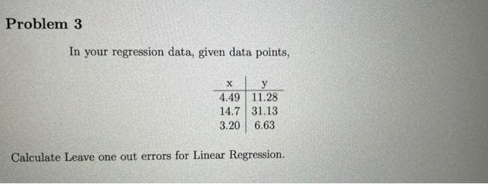 Problem 3
In your regression data, given data points,
y
4.49 11.28
14.7 31.13
3.20 6.63
Calculate Leave one out errors for Linear Regression.
