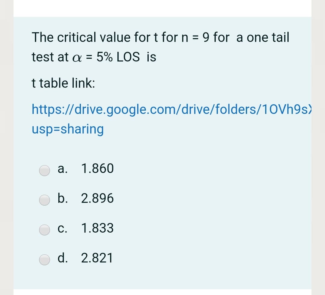 The critical value for t for n = 9 for a one tail
test at a = 5% LOS is
%3D
t table link:
https://drive.google.com/drive/folders/10Vh9s)
usp=sharing
a. 1.860
b. 2.896
C.
1.833
d. 2.821
