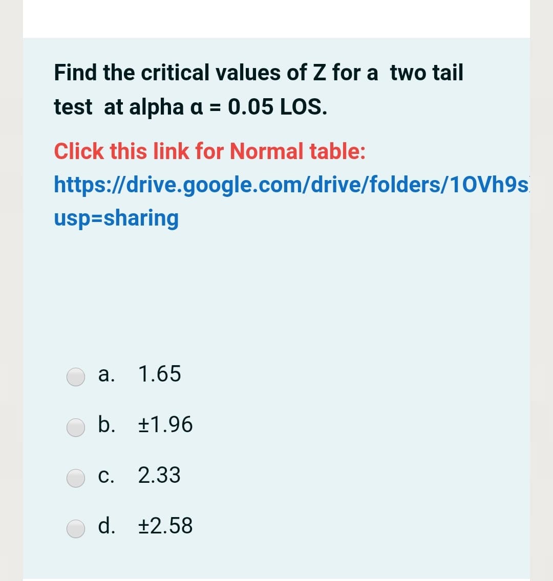 Find the critical values of Z for a two tail
test at alpha a = 0.05 LOS.
Click this link for Normal table:
https://drive.google.com/drive/folders/10Vh9s
usp=sharing
а.
1.65
b. +1.96
С. 2.33
d. +2.58
