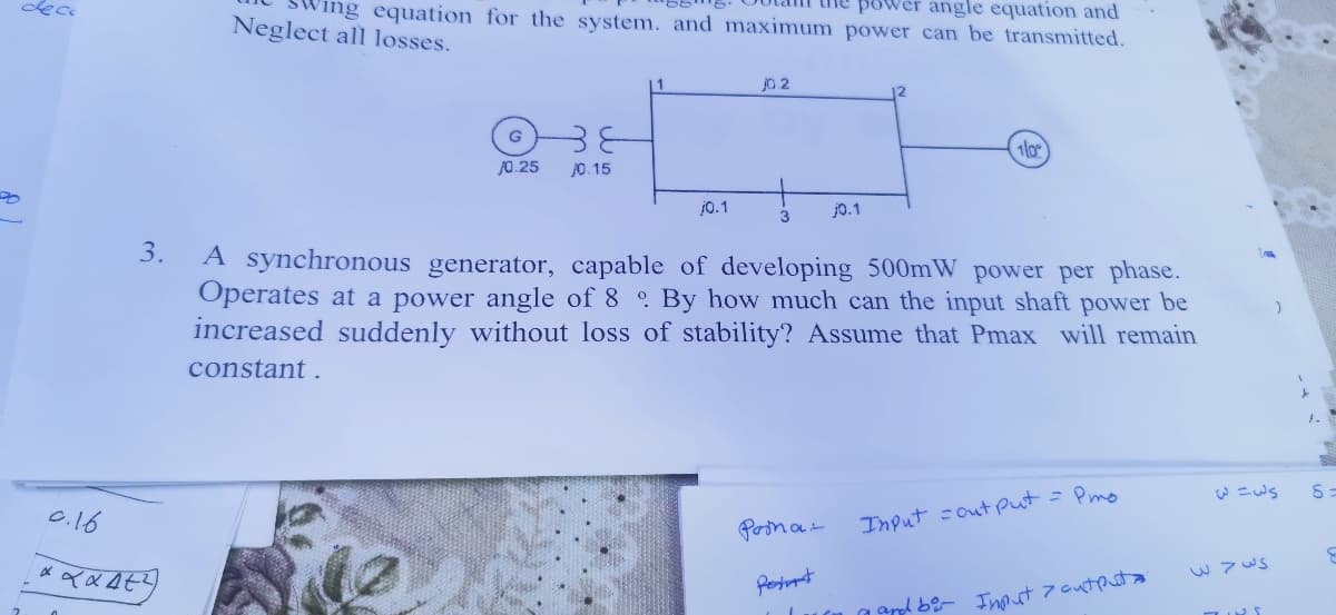 ing equation for the system. and maximum power can be transmitted.
power angle equation and
Neglect all losses.
j0.2
10
J0.25
J0. 15
j0.1
j0.1
3
3.
A synchronous generator, capable of developing 500mW power per phase.
Operates at a power angle of 8 By how much can the input shaft power be
increased suddenly without loss of stability? Assume that Pmax will remain
constant .
= Pmo
0.16
Input =out put
Posna-
w 7 ws
Pesint
yapd be- Int
