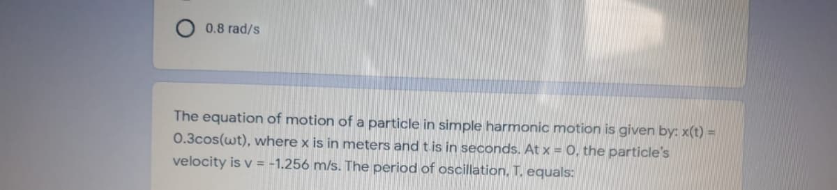 0.8 rad/s
The equation of motion of a particle in simple harmonic motion is given by: x(t) =
0.3cos(wt), where x is in meters and t is in seconds. At x = 0, the particle's
velocity is v = -1.256 m/s. The period of oscillation, T. equals:
