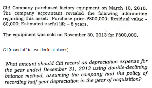 Citi Company purchased factory equipment on March 10, 2010.
The company accountant revealed the following information
regarding this asset: Purchase price-P800,000; Residual value -
80,000; Estimated useful life - 8 years.
The equipiment was sold on November 30, 2013 for P300,000.
Q1 (round off to two decimal places)
What amount should Citi record as depreciation expense for
the year ended December 31, 2013 using double-declining
balance method, assuming the company had the policy of
recording half year depreciation in the year of acquisition?
