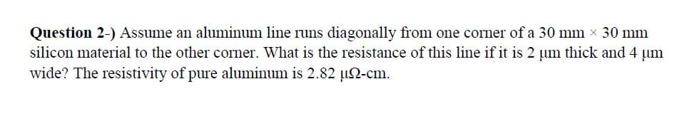 Question 2-) Assume an aluminum line runs diagonally from one corner of a 30 mm x 30 mm
silicon material to the other corner. What is the resistance of this line if it is 2 µm thick and 4 µm
wide? The resistivity of pure aluminum is 2.82 µ2-cm.
