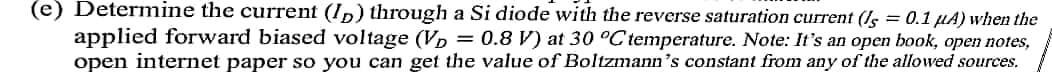 (e) Determine the current (I,) through a Si diode with the reverse saturation current (Is = 0.1 µA) when the
applied forward biased voltage (Vp = 0.8 V) at 30 °C temperature. Note: It's an open book, open notes,
open internet paper so you can get the value of Boltzmann's constant from any of the allowed sources.
