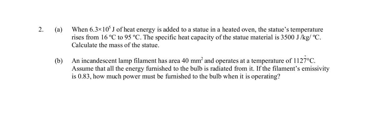 2.
(a)
When 6.3×10° J of heat energy is added to a statue in a heated oven, the statue's temperature
rises from 16 °C to 95 °C. The specific heat capacity of the statue material is 3500 J /kg/ °C.
Calculate the mass of the statue.
An incandescent lamp filament has area 40 mm and operates at a temperature of 1127°C.
(b)
Assume that all the energy furnished to the bulb is radiated from it. If the filament's emissivity
is 0.83, how much power must be furnished to the bulb when it is operating?
