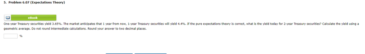 5. Problem 6.07 (Expectations Theory)
eBook
One-year Treasury securities yield 3.65%. The market anticipates that 1 year from now, 1-year Treasury securities will yield 4.4%. If the pure expectations theory is correct, what is the yield today for 2-year Treasury securities? Calculate the yield using a
geometric average. Do not round intermediate calculations. Round your answer to two decimal places.
BE
%