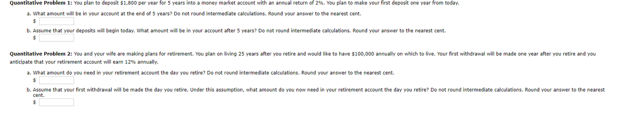 Quantitative Problem 1: You plan to deposit $1,800 per year for 5 years into a money market account with an annual return of 2%. You plan to make your first deposit one year from today.
a. What amount will be in your account at the end of 5 years? Do not round intermediate calculations. Round your answer to the nearest cent.
$
b. Assume that your deposits will begin today. What amount will be in your account after 5 years? Do not round intermediate calculations. Round your answer to the nearest cent.
Quantitative Problem 2: You and your wife are making plans for retirement. You plan on living 25 years after you retire and would like to have $100,000 annually on which to live. Your first withdrawal will be made one year after you retire and you
anticipate that your retirement account will earn 12% annually.
a. What amount do you need in your retirement account the day you retire? Do not round intermediate calculations. Round your answer to the nearest cent.
$
b. Assume that your first withdrawal will be made the day you retire. Under this assumption, what amount do you now need in your retirement account the day you retire? Do not round intermediate calculations. Round your answer to the nearest
cent.
