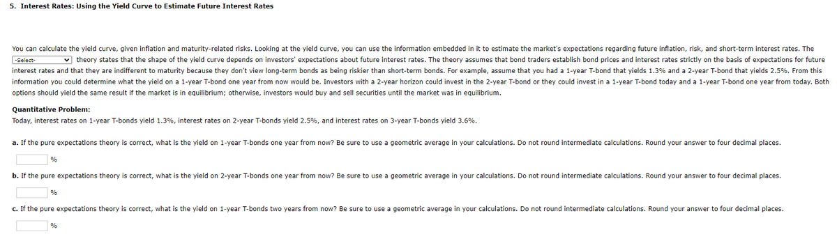 5. Interest Rates: Using the Yield Curve to Estimate Future Interest Rates
You can calculate the yield curve, given inflation and maturity-related risks. Looking at the yield curve, you can use the information embedded in it to estimate the market's expectations regarding future inflation, risk, and short-term interest rates. The
-Select-
✓theory states that the shape of the yield curve depends on investors' expectations about future interest rates. The theory assumes that bond traders establish bond prices and interest rates strictly on the basis of expectations for future
interest rates and that they are indifferent to maturity because they don't view long-term bonds as being riskier than short-term bonds. For example, assume that you had a 1-year T-bond that yields 1.3% and a 2-year T-bond that yields 2.5%. From this
information you could determine what the yield on a 1-year T-bond one year from now would be. Investors with a 2-year horizon could invest in the 2-year T-bond or they could invest in a 1-year T-bond today and a 1-year T-bond one year from today. Both
options should yield the same result if the market is in equilibrium; otherwise, investors would buy and sell securities until the market was in equilibrium.
Quantitative Problem:
Today, interest rates on 1-year T-bonds yield 1.3%, interest rates on 2-year T-bonds yield 2.5%, and interest rates on 3-year T-bonds yield 3.6%.
a. If the pure expectations theory is correct, what is the yield on 1-year T-bonds one year from now? Be sure to use a geometric average in your calculations. Do not round intermediate calculations. Round your answer to four decimal places.
%
b. If the pure expectations theory is correct, what is the yield on 2-year T-bonds one year from now? Be sure to use a geometric average in your calculations. Do not round intermediate calculations. Round your answer to four decimal places.
%
c. If the pure expectations theory is correct, what is the yield on 1-year T-bonds two years from now? Be sure to use
%
geometric average in your calculations. Do not round intermediate calculations. Round your answer to four decimal places.