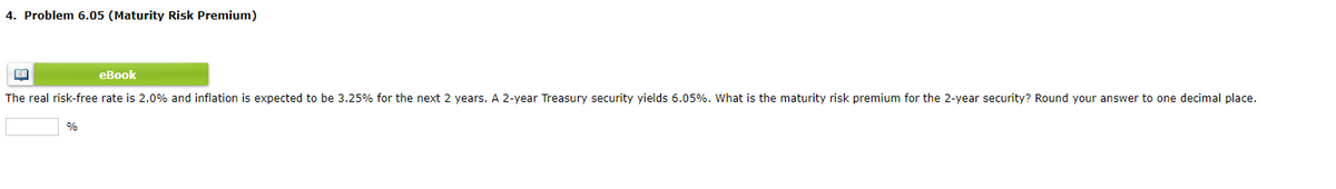 4. Problem 6.05 (Maturity Risk Premium)
eBook
The real risk-free rate is 2.0% and inflation is expected to be 3.25% for the next 2 years. A 2-year Treasury security yields 6.05%. What is the maturity risk premium for the 2-year security? Round your answer to one decimal place.
%