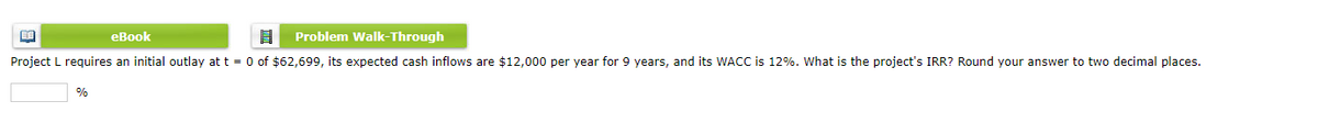 盟
eBook
8
Problem Walk-Through
Project L requires an initial outlay at t= 0 of $62,699, its expected cash inflows are $12,000 per year for 9 years, and its WACC is 12%. What is the project's IRR? Round your answer to two decimal places.