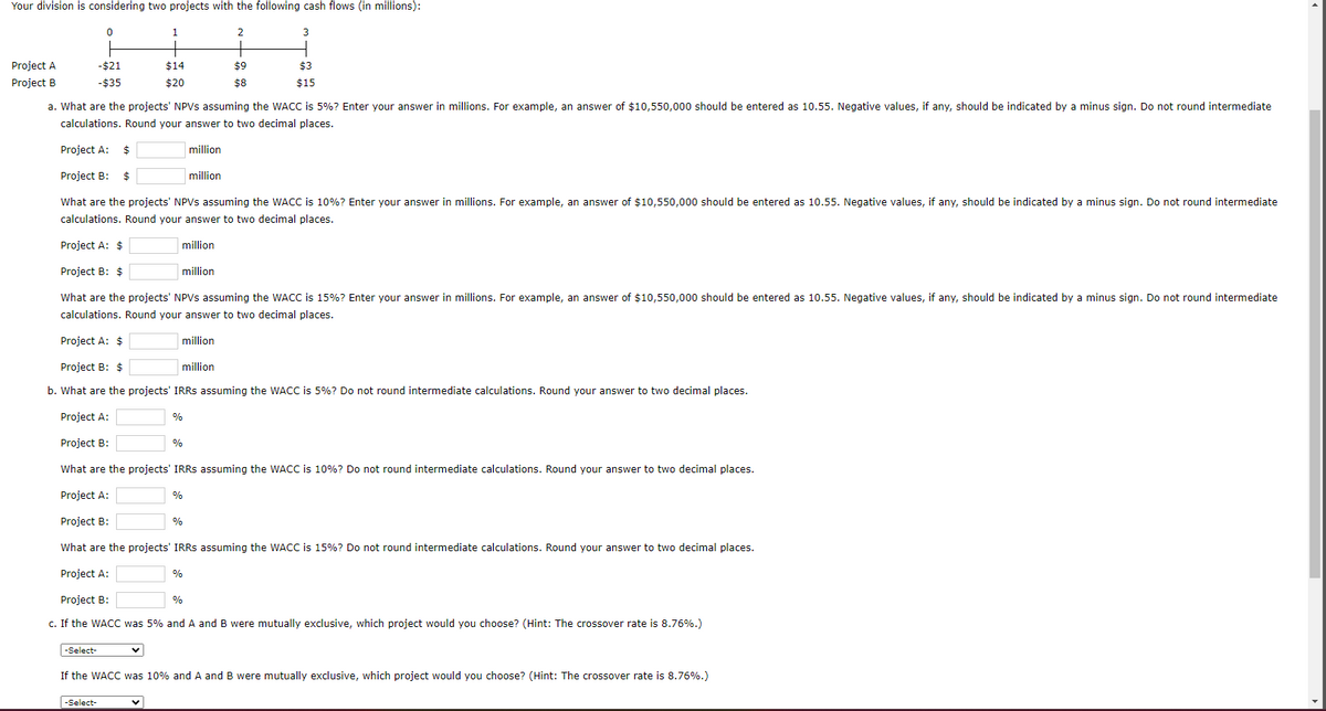 Your division is considering two projects with the following cash flows (in millions):
Project A
Project B
0
-$21
-$35
-Select-
1
$14
$20
-Select-
a. What are the projects' NPVs assuming the WACC is 5%? Enter your answer in millions. For example, an answer of $10,550,000 should be entered as 10.55. Negative values, if any, should be indicated by a minus sign. Do not round intermediate
calculations. Round your answer to two decimal places.
million
Project A: $
Project B: $
What are the projects' NPVs assuming the WACC is 10%? Enter your answer in millions. For example, an answer of $10,550,000 should be entered as 10.55. Negative values, if any, should be indicated by a minus sign. Do not round intermediate
calculations. Round your answer to two decimal places.
Project A: $
million
Project B: $
million
What are the projects' NPVs assuming the WACC is 15% ? Enter your answer in millions. For example, an answer of $10,550,000 should be entered as 10.55. Negative values, if any, should be indicated by a minus sign. Do not round intermediate
calculations. Round your answer to two decimal places.
million
%
%
Project A: $
Project B: $
million
b. What are the projects' IRRS assuming the WACC is 5%? Do not round intermediate calculations. Round your answer to two decimal places.
Project A:
Project B:
What are the projects' IRRs assuming the WACC is 10%? Do not round intermediate calculations. Round your answer to two decimal places.
Project A:
Project B:
What are the projects' IRRs assuming the WACC is 15%? Do not round intermediate calculations. Round your answer to two decimal places.
Project A:
Project B:
c. If the WACC was 5% and A and B were mutually exclusive, which project would you choose? (Hint: The crossover rate is 8.76%.)
%
%
2
%
$9
$8
million
%
3
$3
$15
If the WACC was 10% and A and B were mutually exclusive, which project would you choose? (Hint: The crossover rate is 8.76%.)