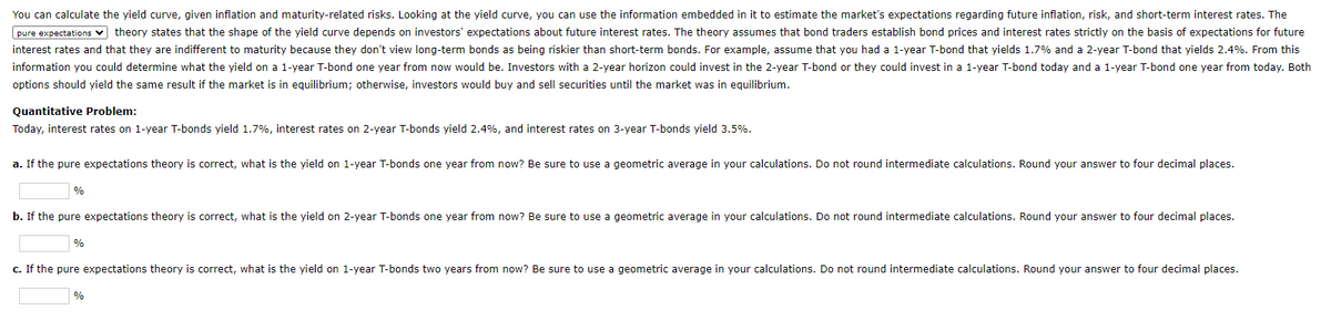 You can calculate the yield curve, given inflation and maturity-related risks. Looking at the yield curve, you can use the information embedded in it to estimate the market's expectations regarding future inflation, risk, and short-term interest rates. The
pure expectations ✔ theory states that the shape of the yield curve depends on investors' expectations about future interest rates. The theory assumes that bond traders establish bond prices and interest rates strictly on the basis of expectations for future
interest rates and that they are indifferent to maturity because they don't view long-term bonds as being riskier than short-term bonds. For example, assume that you had a 1-year T-bond that yields 1.7% and a 2-year T-bond that yields 2.4%. From this
information you could determine what the yield on a 1-year T-bond one year from now would be. Investors with a 2-year horizon could invest in the 2-year T-bond or they could invest in a 1-year T-bond today and a 1-year T-bond one year from today. Both
options should yield the same result if the market is in equilibrium; otherwise, investors would buy and sell securities until the market was in equilibrium.
Quantitative Problem:
Today, interest rates on 1-year T-bonds yield 1.7%, interest rates on 2-year T-bonds yield 2.4%, and interest rates on 3-year T-bonds yield 3.5%.
a. If the pure expectations theory is correct, what is the yield on 1-year T-bonds one year from now? Be sure to use a geometric average in your calculations. Do not round intermediate calculations. Round your answer to four decimal places.
%
b. If the pure expectations theory is correct, what is the yield on 2-year T-bonds one year from now? Be sure to use a geometric average in your calculations. Do not round intermediate calculations. Round your answer to four decimal places.
%
c. If the pure expectations theory is correct, what is the yield on 1-year T-bonds two years from now? Be sure to use a geometric average in your calculations. Do not round intermediate calculations. Round your answer to four decimal places.
%