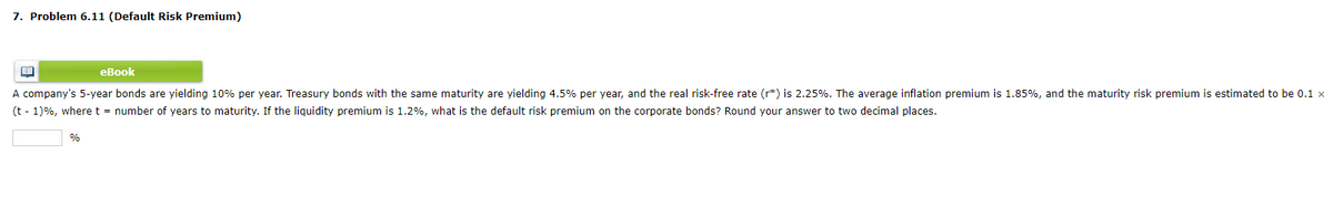 7. Problem 6.11 (Default Risk Premium)
BA
eBook
A company's 5-year bonds are yielding 10% per year. Treasury bonds with the same maturity are yielding 4.5% per year, and the real risk-free rate (r*) is 2.25%. The average inflation premium is 1.85%, and the maturity risk premium is estimated to be 0.1 x
(t-1)%, where t = number of years to maturity. If the liquidity premium is 1.2%, what is the default risk premium on the corporate bonds? Round your answer to two decimal places.
%