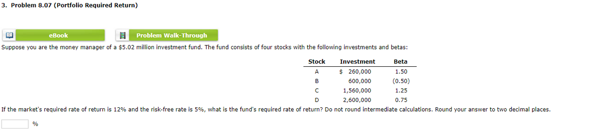 3. Problem 8.07 (Portfolio Required Return)
BA
eBook
Problem Walk-Through
Suppose you are the money manager of a $5.02 million investment fund. The fund consists of four stocks with the following investments and betas:
Investment
$ 260,000
600,000
1,560,000
2,600,000
с
D
If the market's required rate of return is 12% and the risk-free rate is 5%, what is the fund's required rate of return? Do not round intermediate calculations. Round your answer to two decimal places.
%
Stock
A
B
Beta
1.50
(0.50)
1.25
0.75