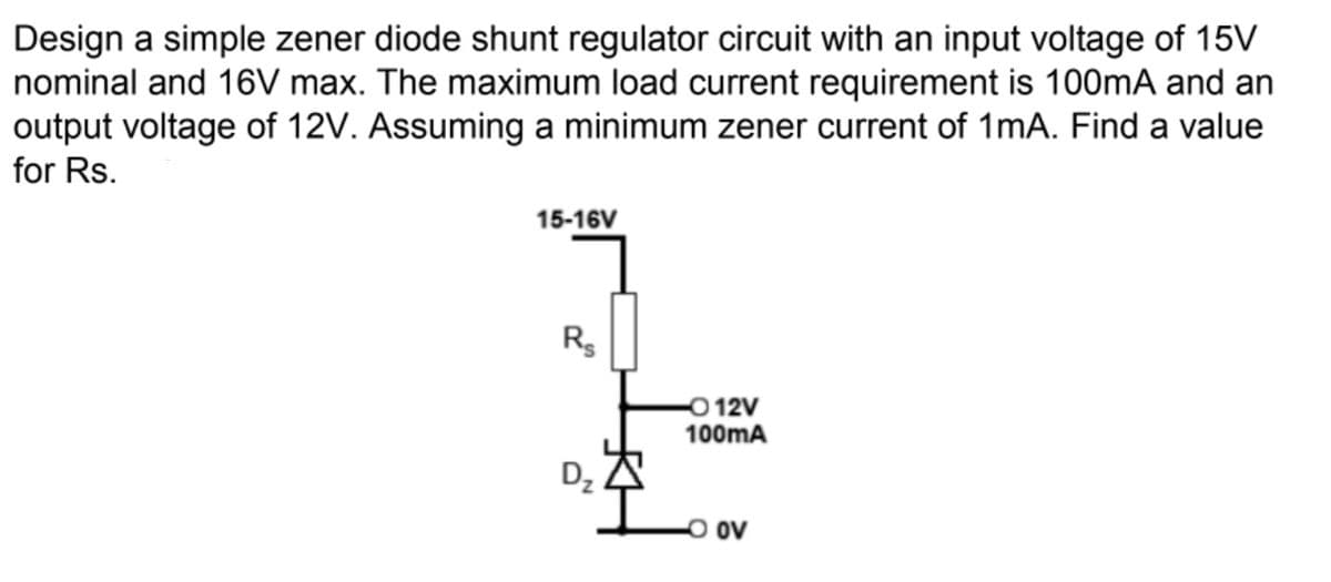 Design a simple zener diode shunt regulator circuit with an input voltage of 15V
nominal and 16V max. The maximum load current requirement is 100mA and an
output voltage of 12V. Assuming a minimum zener current of 1mA. Find a value
for Rs.
15-16V
R
0 12V
100mA
Dz
ov
