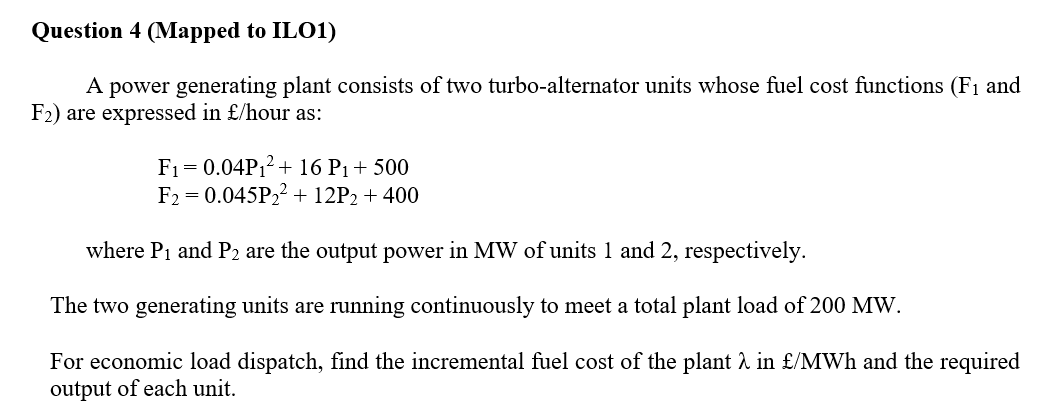 Question 4 (Mapped to ILO1)
A power generating plant consists of two turbo-alternator units whose fuel cost functions (F1 and
F2) are expressed in £/hour as:
F1= 0.04P12+ 16 P1+ 500
F2 = 0.045P22 + 12P2 + 400
where P1 and P2 are the output power in MW of units 1 and 2, respectively.
The two generating units are running continuously to meet a total plant load of 200 MW.
For economic load dispatch, find the incremental fuel cost of the plant à in £/MWh and the required
output of each unit.
