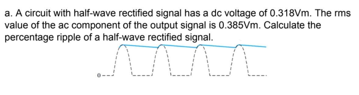 a. A circuit with half-wave rectified signal has a dc voltage of 0.318Vm. The rms
value of the ac component of the output signal is 0.385Vm. Calculate the
percentage ripple of a half-wave rectified signal.
