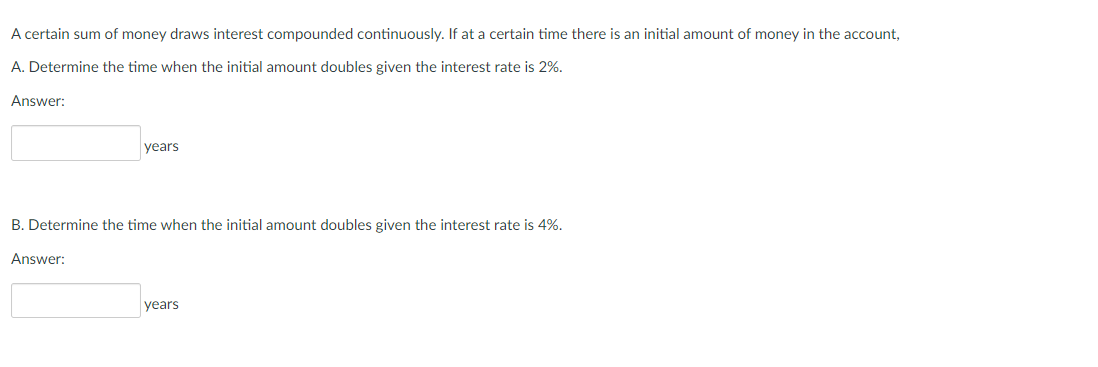 A certain sum of money draws interest compounded continuously. If at a certain time there is an initial amount of money in the account,
A. Determine the time when the initial amount doubles given the interest rate is 2%.
Answer:
years
B. Determine the time when the initial amount doubles given the interest rate is 4%.
Answer:
years