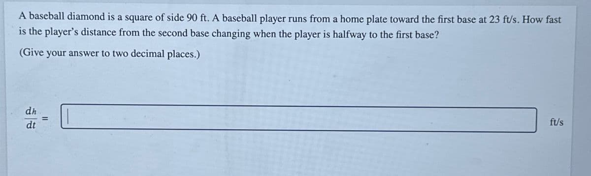 A baseball diamond is a square of side 90 ft. A baseball player runs from a home plate toward the first base at 23 ft/s. How fast
is the player's distance from the second base changing when the player is halfway to the first base?
(Give your answer to two decimal places.)
dt
ft/s