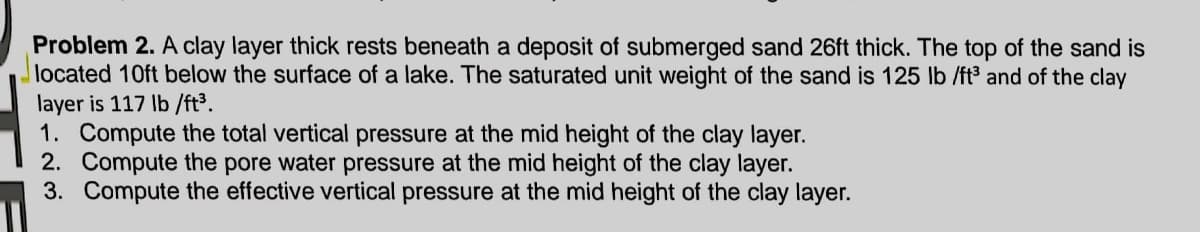Problem 2. A clay layer thick rests beneath a deposit of submerged sand 26ft thick. The top of the sand is
located 10ft below the surface of a lake. The saturated unit weight of the sand is 125 lb /ft3 and of the clay
layer is 117 Ib /ft³.
1. Compute the total vertical pressure at the mid height of the clay layer.
2. Compute the pore water pressure at the mid height of the clay layer.
3. Compute the effective vertical pressure at the mid height of the clay layer.

