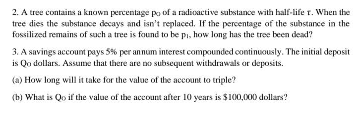 2. A tree contains a known percentage po of a radioactive substance with half-life t. When the
tree dies the substance decays and isn't replaced. If the percentage of the substance in the
fossilized remains of such a tree is found to be p1, how long has the tree been dead?
3. A savings account pays 5% per annum interest compounded continuously. The initial deposit
is Qo dollars. Assume that there are no subsequent withdrawals or deposits.
(a) How long will it take for the value of the account to triple?
(b) What is Qo if the value of the account after 10 years is $100,000 dollars?
