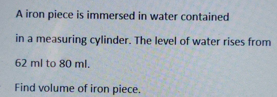 A iron piece is immersed in water contained
in a measuring cylinder. The level of water rises from
62 ml to 80 ml.
Find volume of iron piece.