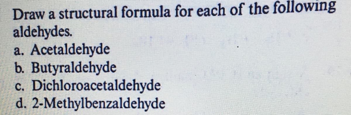 Draw a structural formula for each of the following
aldehydes.
a. Acetaldehyde
b. Butyraldehyde
c. Dichloroacetaldehyde
d. 2-Methylbenzaldehyde
