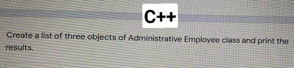 C++
Create a list of three objects of Administrative Employee class and print the
results.
