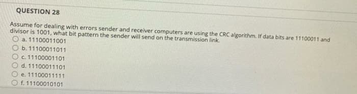 QUESTION 28
Assume for dealing with errors sender and receiver computers are using the CRC algorithm. If data bits are 11100011 and
divisor is 1001, what bit pattern the sender will send on the transmission link.
O a. 11100011001
b. 11100011011
c. 11100001101
d. 11100011101
e. 11100011111
f. 11100010101

