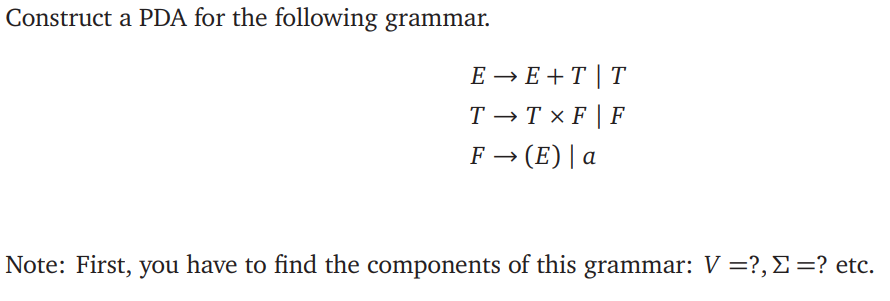 Construct a PDA for the following grammar.
E → E + T | T
T → T x F | F
F → (E) | a
Note: First, you have to find the components of this grammar: V =?, E =? etc.
