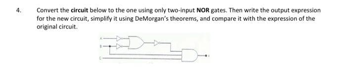 Convert the circuit below to the one using only two-input NOR gates. Then write the output expression
for the new circuit, simplify it using DeMorgan's theorems, and compare it with the expression of the
original circuit.
4.
