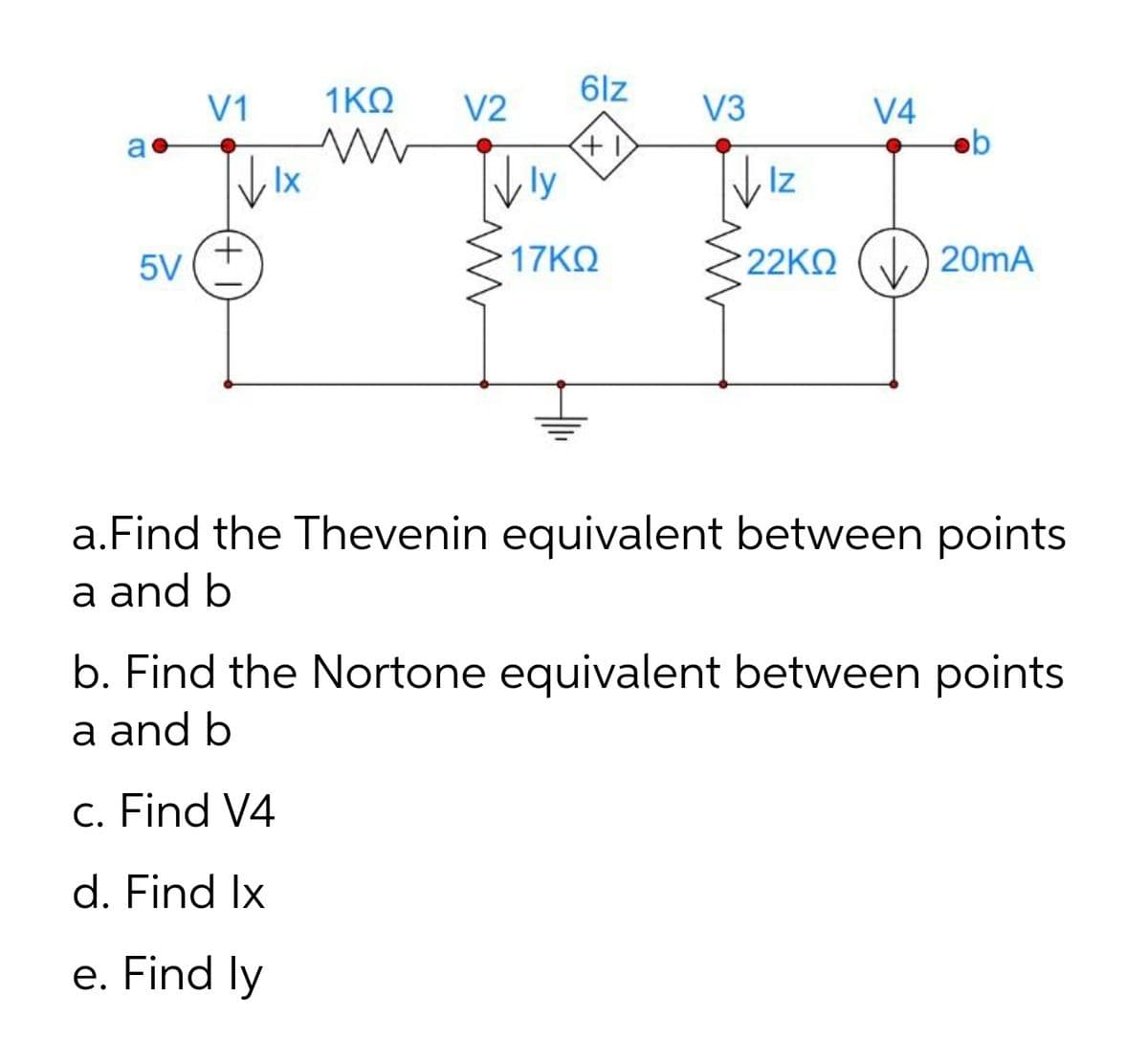 6lz
V1
1ΚΩ
V2
V3
V4
ob
a
Ix
ly
Iz
5V
17ΚΩ
22KN () 20mA
a.Find the Thevenin equivalent between points
a and b
b. Find the Nortone equivalent between points
a and b
c. Find V4
d. Find Ix
e. Find ly
