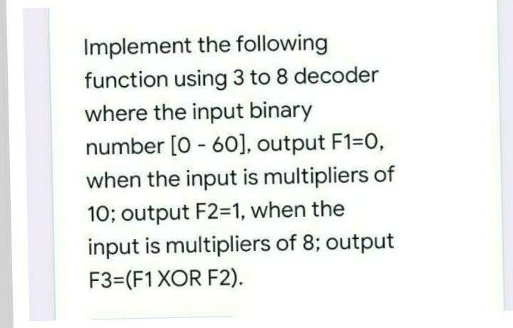 Implement the following
function using 3 to 8 decoder
where the input binary
number [0 - 60], output F1=0,
when the input is multipliers of
10; output F2=1, when the
input is multipliers of 8; output
F3=(F1XOR F2).
