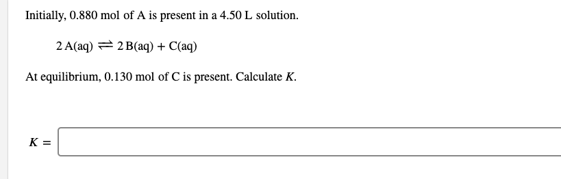 Initially, 0.880 mol of A is present in a 4.50 L solution.
2 A(aq) = 2 B(aq) + C(aq)
At equilibrium, 0.130 mol of C is present. Calculate K.
K =
