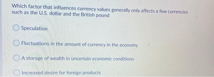 Which factor that influences currency values generally only affects a few currencies
such as the U.S. dollar and the British pound
Speculation
Fluctuations in the amount of currency in the economy
OA storage of wealth in uncertain economic conditions
Increased desire for foreign products
