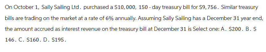 On October 1, Sally Sailing Ltd. purchased a $10,000, 150-day treasury bill for $9,756. Similar treasury
bills are trading on the market at a rate of 6% annually. Assuming Sally Sailing has a December 31 year end,
the amount accrued as interest revenue on the treasury bill at December 31 is Select one: A. $200. B. S
146. C. $160. D. $195.