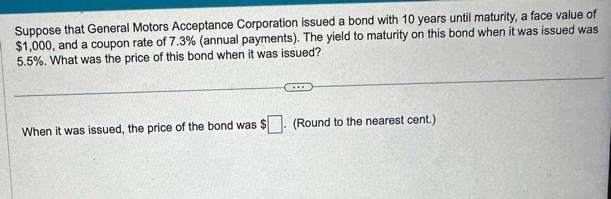 Suppose that General Motors Acceptance Corporation issued a bond with 10 years until maturity, a face value of
$1,000, and a coupon rate of 7.3% (annual payments). The yield to maturity on this bond when it was issued was
5.5%. What was the price of this bond when it was issued?
When it was issued, the price of the bond was $. (Round to the nearest cent.)
☐