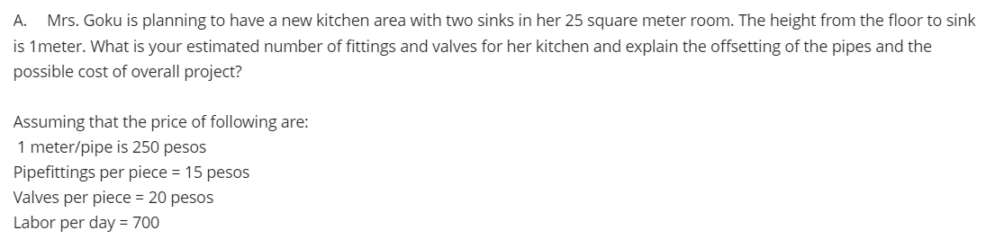 А.
Mrs. Goku is planning to have a new kitchen area with two sinks in her 25 square meter room. The height from the floor to sink
is 1meter. What is your estimated number of fittings and valves for her kitchen and explain the offsetting of the pipes and the
possible cost of overall project?
Assuming that the price of following are:
1 meter/pipe is 250 pesos
Pipefittings per piece = 15 pesos
Valves per piece = 20 pesos
Labor per day = 700
