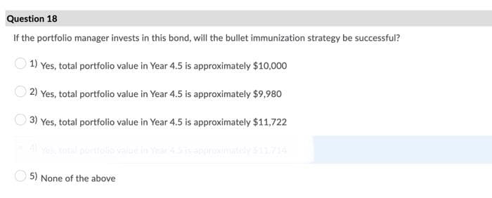Question 18
If the portfolio manager invests in this bond, will the bullet immunization strategy be successful?
1) Yes, total portfolio value in Year 4.5 is approximately $10,000
2) Yes, total portfolio value in Year 4.5 is approximately $9,980
3) Yes, total portfolio value in Year 4.5 is approximately $11,722
TS A des ane
5) None of the above
